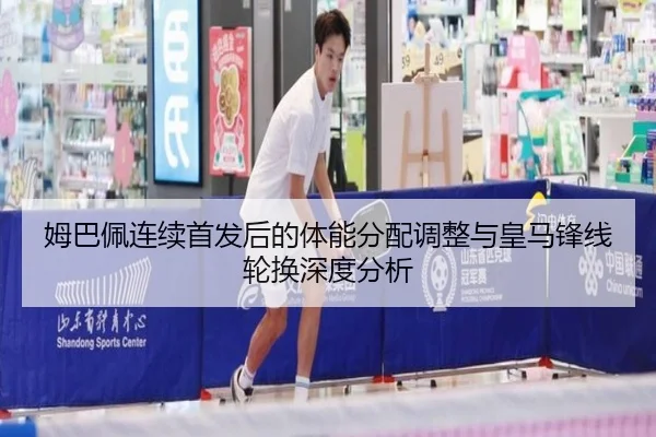 姆巴佩连续首发后的体能分配调整与皇马锋线轮换深度分析